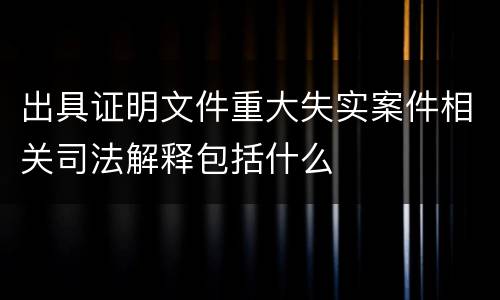 出具证明文件重大失实案件相关司法解释包括什么