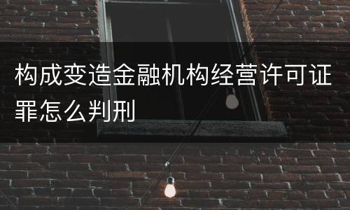 构成变造金融机构经营许可证罪怎么判刑