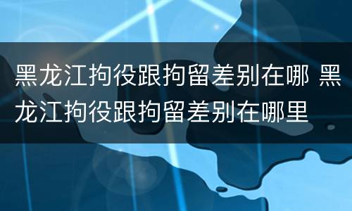 黑龙江拘役跟拘留差别在哪 黑龙江拘役跟拘留差别在哪里
