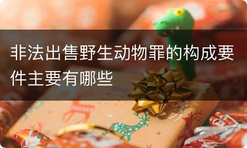 非法出售野生动物罪的构成要件主要有哪些