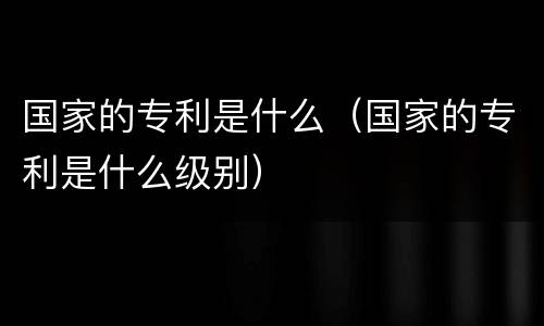 国家的专利是什么（国家的专利是什么级别）