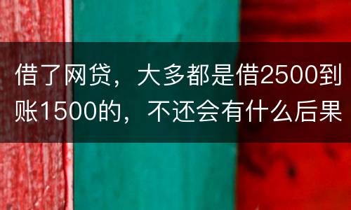 借了网贷，大多都是借2500到账1500的，不还会有什么后果