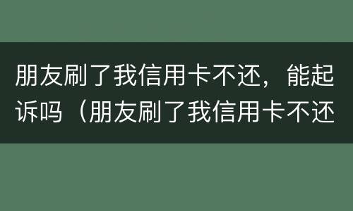 朋友刷了我信用卡不还，能起诉吗（朋友刷了我信用卡不还,报警有用吗）