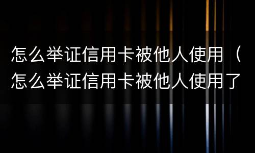 怎么举证信用卡被他人使用（怎么举证信用卡被他人使用了）