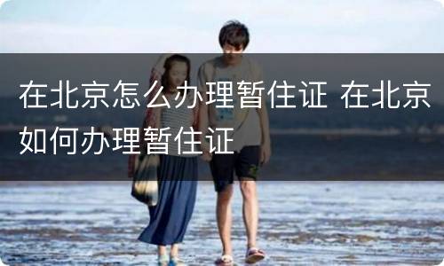 在北京怎么办理暂住证 在北京如何办理暂住证