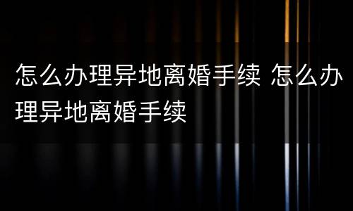 怎么办理异地离婚手续 怎么办理异地离婚手续