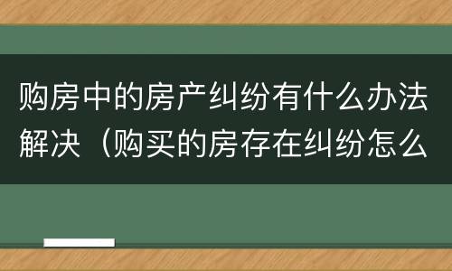 购房中的房产纠纷有什么办法解决（购买的房存在纠纷怎么处理）