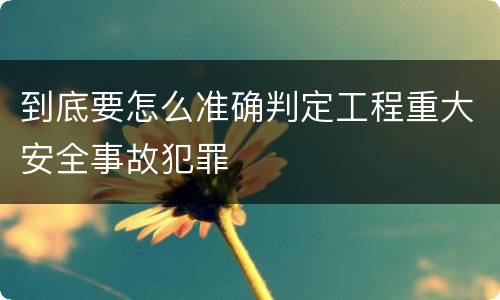 到底要怎么准确判定工程重大安全事故犯罪