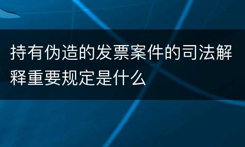 持有伪造的发票案件的司法解释重要规定是什么