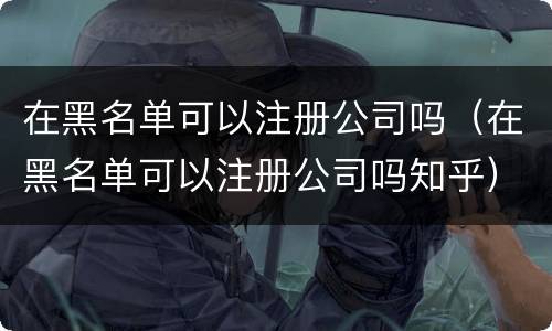 在黑名单可以注册公司吗（在黑名单可以注册公司吗知乎）