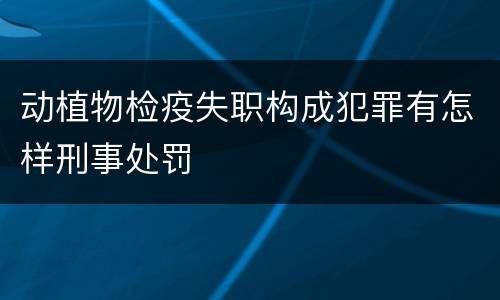 动植物检疫失职构成犯罪有怎样刑事处罚