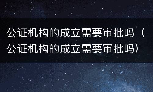 公证机构的成立需要审批吗（公证机构的成立需要审批吗）