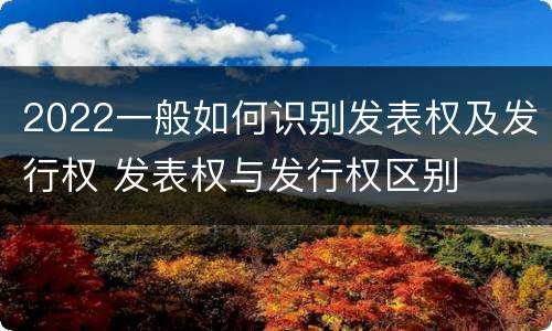 2022一般如何识别发表权及发行权 发表权与发行权区别