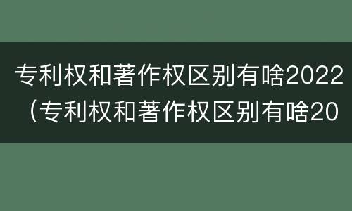 专利权和著作权区别有啥2022（专利权和著作权区别有啥2022年）