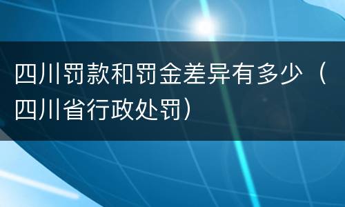 四川罚款和罚金差异有多少（四川省行政处罚）