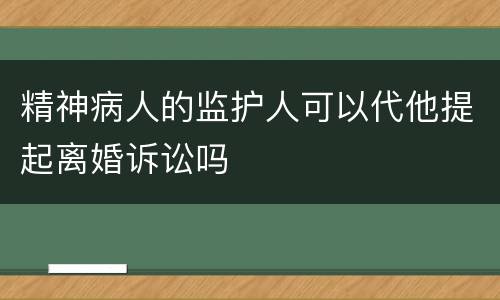 精神病人的监护人可以代他提起离婚诉讼吗
