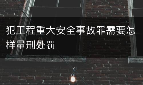 犯工程重大安全事故罪需要怎样量刑处罚