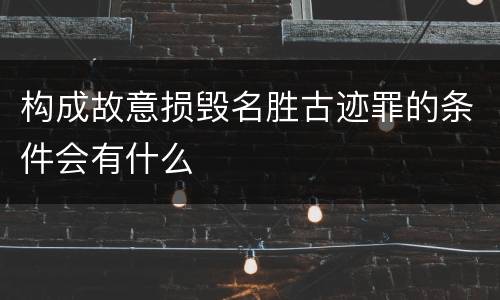 构成故意损毁名胜古迹罪的条件会有什么