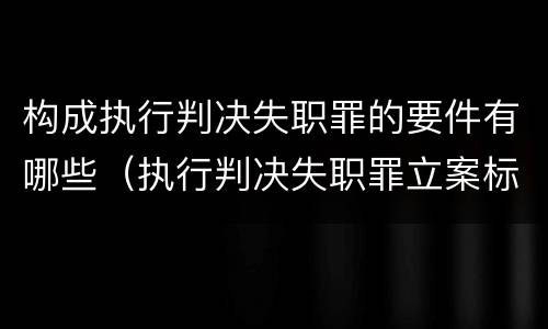 构成执行判决失职罪的要件有哪些（执行判决失职罪立案标准）