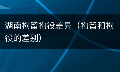 湖南拘留拘役差异（拘留和拘役的差别）