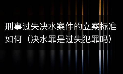 刑事过失决水案件的立案标准如何（决水罪是过失犯罪吗）