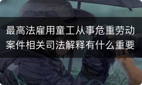 最高法雇用童工从事危重劳动案件相关司法解释有什么重要内容