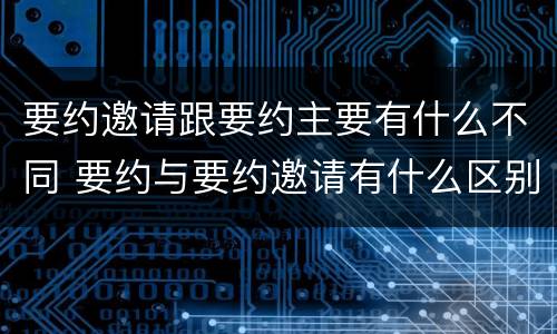 要约邀请跟要约主要有什么不同 要约与要约邀请有什么区别