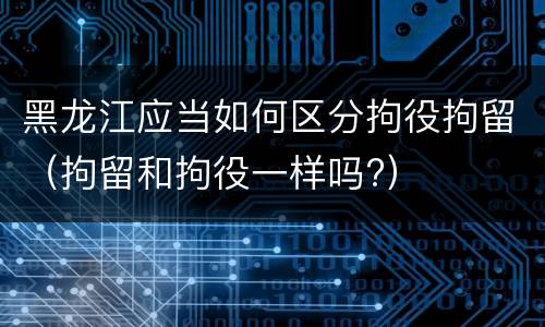 黑龙江应当如何区分拘役拘留（拘留和拘役一样吗?）