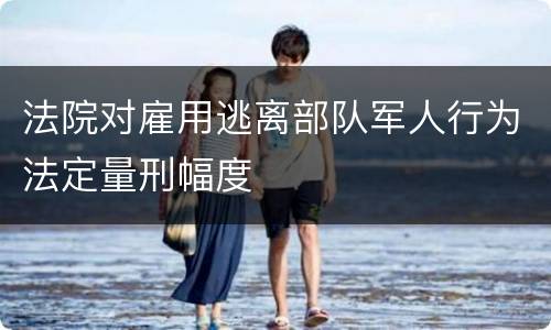 法院对雇用逃离部队军人行为法定量刑幅度