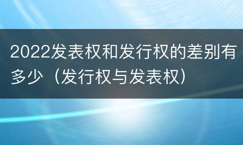 2022发表权和发行权的差别有多少（发行权与发表权）
