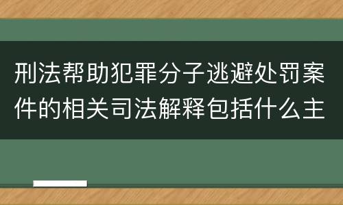 刑法帮助犯罪分子逃避处罚案件的相关司法解释包括什么主要内容