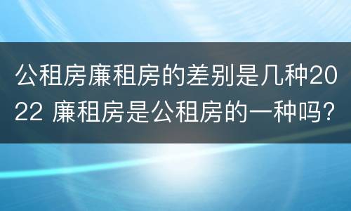 公租房廉租房的差别是几种2022 廉租房是公租房的一种吗?