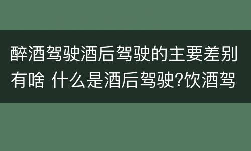 醉酒驾驶酒后驾驶的主要差别有啥 什么是酒后驾驶?饮酒驾驶与醉酒驾驶的区别是什么?
