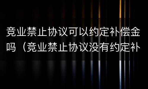 竞业禁止协议可以约定补偿金吗（竞业禁止协议没有约定补偿金）