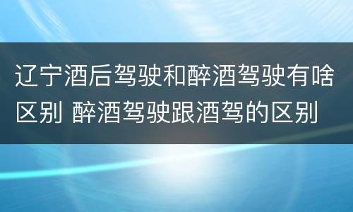 辽宁酒后驾驶和醉酒驾驶有啥区别 醉酒驾驶跟酒驾的区别