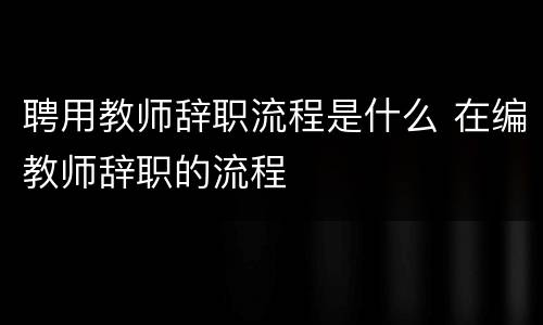聘用教师辞职流程是什么 在编教师辞职的流程