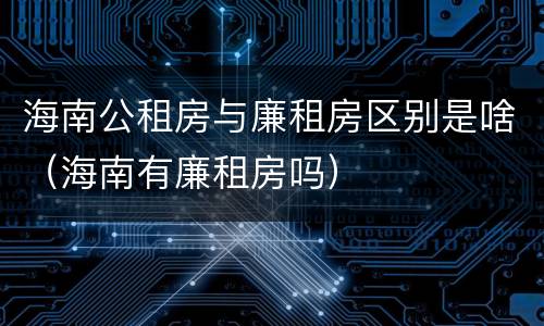 海南公租房与廉租房区别是啥（海南有廉租房吗）