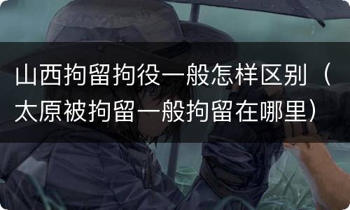 山西拘留拘役一般怎样区别（太原被拘留一般拘留在哪里）