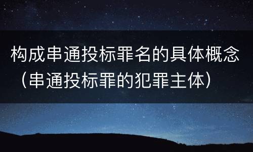 构成串通投标罪名的具体概念（串通投标罪的犯罪主体）