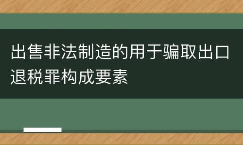 出售非法制造的用于骗取出口退税罪构成要素