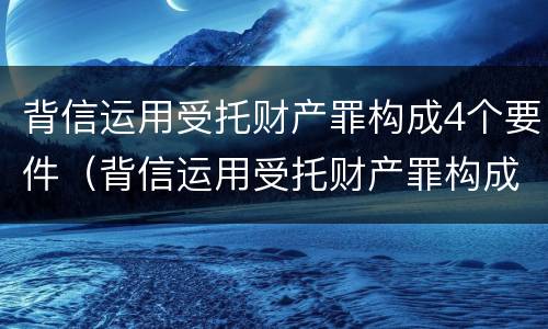 背信运用受托财产罪构成4个要件（背信运用受托财产罪构成4个要件是什么）