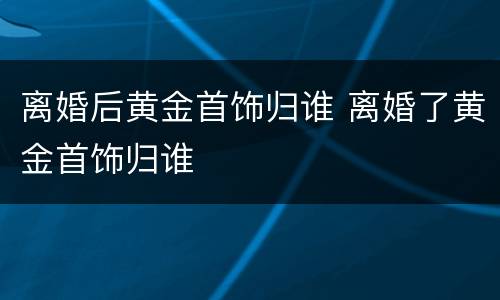 离婚后黄金首饰归谁 离婚了黄金首饰归谁