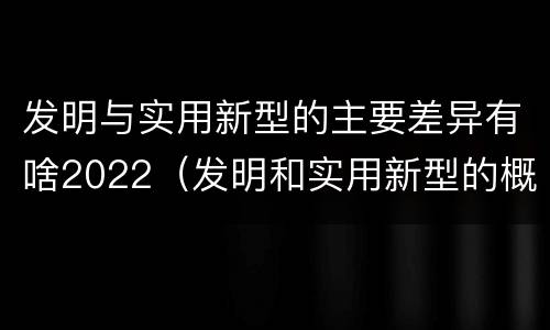 发明与实用新型的主要差异有啥2022（发明和实用新型的概念）