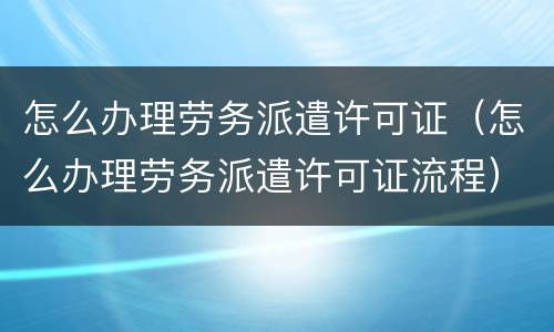 怎么办理劳务派遣许可证（怎么办理劳务派遣许可证流程）