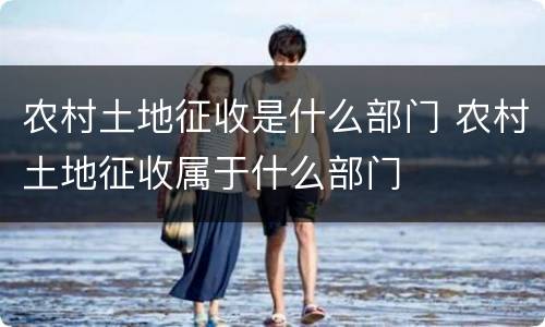 农村土地征收是什么部门 农村土地征收属于什么部门