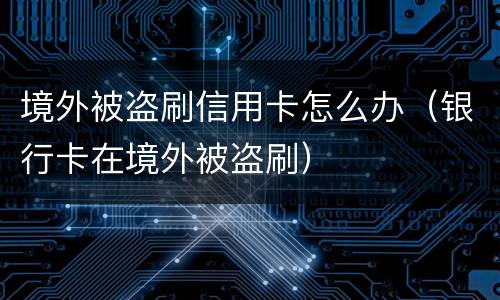 境外被盗刷信用卡怎么办（银行卡在境外被盗刷）