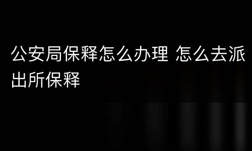 公安局保释怎么办理 怎么去派出所保释