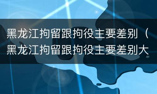 黑龙江拘留跟拘役主要差别（黑龙江拘留跟拘役主要差别大吗）