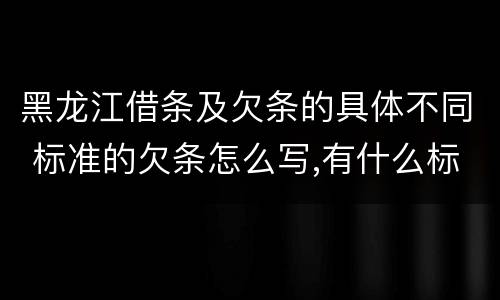 黑龙江借条及欠条的具体不同 标准的欠条怎么写,有什么标准