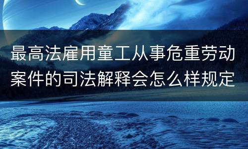最高法雇用童工从事危重劳动案件的司法解释会怎么样规定